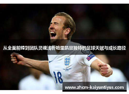 从全面前锋到团队灵魂浅析哈里凯恩独特的足球天赋与成长路径 从全面前锋到团队灵魂浅析哈里凯恩独特的足球天赋与成长路径