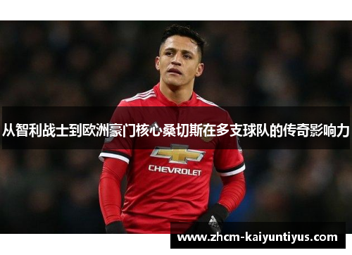 从智利战士到欧洲豪门核心桑切斯在多支球队的传奇影响力 从智利战士到欧洲豪门核心桑切斯在多支球队的传奇影响力