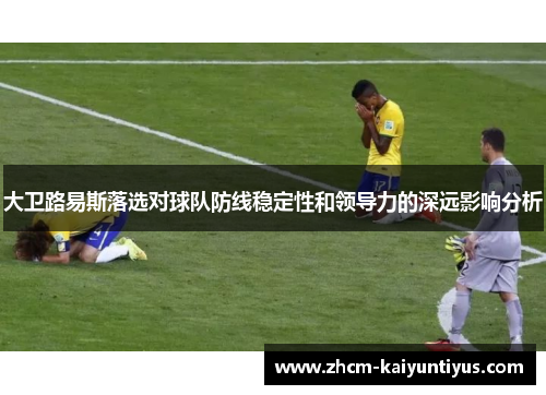 大卫路易斯落选对球队防线稳定性和领导力的深远影响分析