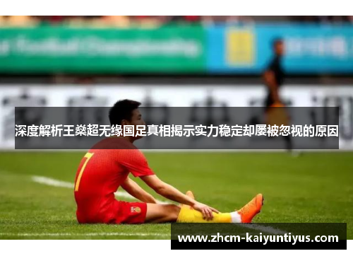 深度解析王燊超无缘国足真相揭示实力稳定却屡被忽视的原因 深度解析王燊超无缘国足真相揭示实力稳定却屡被忽视的原因