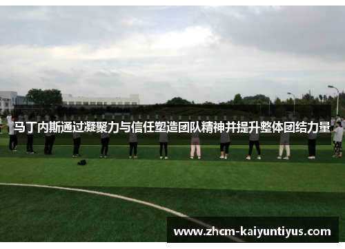 马丁内斯通过凝聚力与信任塑造团队精神并提升整体团结力量