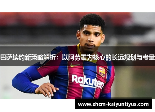 巴萨续约新策略解析：以阿劳霍为核心的长远规划与考量