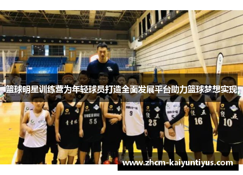 篮球明星训练营为年轻球员打造全面发展平台助力篮球梦想实现 篮球明星训练营为年轻球员打造全面发展平台助力篮球梦想实现
