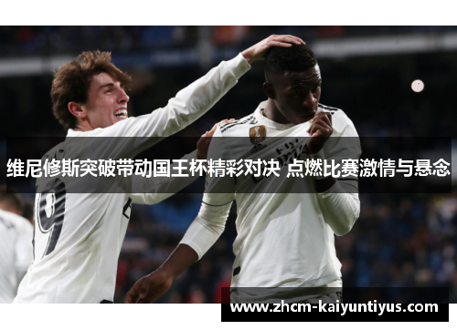 维尼修斯突破带动国王杯精彩对决 点燃比赛激情与悬念