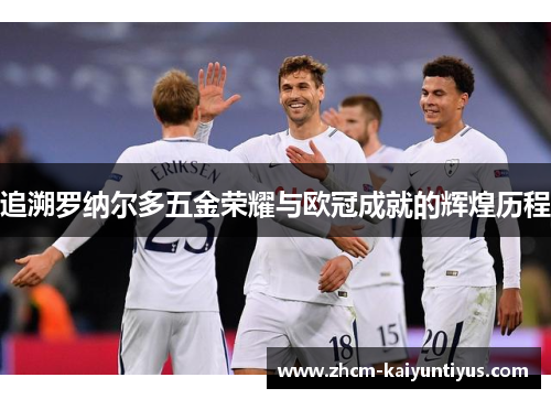 追溯罗纳尔多五金荣耀与欧冠成就的辉煌历程