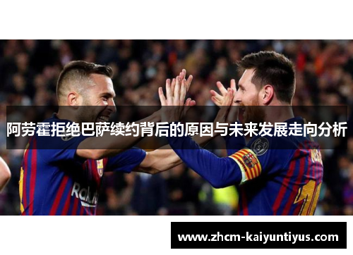 阿劳霍拒绝巴萨续约背后的原因与未来发展走向分析